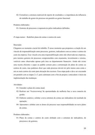  
	
   20	
  
02- Formalizar a estrutura matricial de reporte de resultados e a importância da influencia
do trabalho do gestor do processo em paralelo ao gestor funcional.
Produtos elaborados:
01- Gestores de processos e responsáveis pelos indicadores definidos.
4ª etapa menor – Redefinir plano de contas e centros de custo
Descrição:
Chegamos ao momento crucial do trabalho. É nesse momento que propomos a criação de um
vínculo de responsabilização entre processos, gestores, indicadores com as contas e centros de
custo da empresa. Esse vínculo cria uma responsabilização antes não observada nas empresas,
pois teremos gestores de processos comprometidos com orçamento, investimento e retorno,
variáveis antes observadas apenas pela área ou departamento financeiro. Ainda não existe
uma receita eficiente e capaz ou padrão comum para a estruturação do plano de contas ou
centros de custo, mas podemos dizer que cada processo deverá ter pelo menos uma conta e
um ou mais centros de custo para alocação dos recursos. Essa etapa pode e deve ser executada
em paralelo com as etapas 2 e 3, pois culminam com o fim do projeto e antecedem o início da
implementação das mudanças.
Atividades:
01- Entender o plano de contas atual;
02- Realizar um “brainstorming”de oportunidades de melhoria face a nova maneira de
gestão;
03- Elaborar cenários e alinhar a nova estrutura de contas aos indicadores de resultado da
operação;
04- Apresentar e alinhar com os donos de processo suas responsabilidades no novo plano
de contas.
Produtos elaborados:
01- Plano de contas e centros de custo alinhado com a estrutura de indicadores, de
processos e de gestores.
 