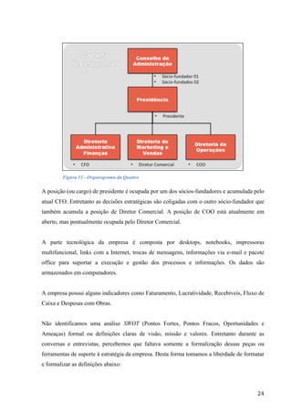  
	
   24	
  
Figura 12 - Organograma da Quattro
A posição (ou cargo) de presidente é ocupada por um dos sócios-fundadores e acumulada pelo
atual CFO. Entretanto as decisões estratégicas são coligadas com o outro sócio-fundador que
também acumula a posição de Diretor Comercial. A posição de COO está atualmente em
aberto, mas pontualmente ocupada pelo Diretor Comercial.
A parte tecnológica da empresa é composta por desktops, notebooks, impressoras
multifuncional, links com a Internet, trocas de mensagens, informações via e-mail e pacote
office para suportar a execução e gestão dos processos e informações. Os dados são
armazenados em computadores.
A empresa possui alguns indicadores como Faturamento, Lucratividade, Recebíveis, Fluxo de
Caixa e Despesas com Obras.
Não identificamos uma análise SWOT (Pontos Fortes, Pontos Fracos, Oportunidades e
Ameaças) formal ou definições claras de visão, missão e valores. Entretanto durante as
conversas e entrevistas, percebemos que faltava somente a formalização dessas peças ou
ferramentas de suporte à estratégia da empresa. Desta forma tomamos a liberdade de formatar
e formalizar as definições abaixo:
 