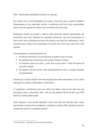  
	
   26	
  
P202 – Oportunidade identificada e desafio a ser superado
Em reuniões com os sócios-fundadores da empresa, observamos que a empresa trabalhava
frequentemente na sua capacidade máxima, e percebemos que havia várias oportunidades
tanto no setor de expansão de clientes como na abertura de novas contas.
Registramos também que quando a empresa tentou aproveitar algumas oportunidades que
acarretariam uma super utilização3
da capacidade operacional, seja com terceirizações ou
horas extras, houve reclamações por parte dos clientes e por parte dos colaboradores. Assim
concluímos que o esforço não foi justificado e de acordo com o nosso tema, não criou o valor
esperado.
Foram catalogamos os principais efeitos em:
a. Na falta de informação ou da formalização de pedidos extras do cliente;
b. Nos problemas de comunicação entre as partes Empresa e Cliente;
c. Na estimativa (preço de venda x custo) feita na pré-venda e venda divergentes da
execução e entrega;
d. Nas despesas elevadas devido a falta de planejamento da obra ou exceções atendidas
sem planejamento.
Notamos que os efeitos listados acima são percepções das partes interessadas, ou seja, efeitos
indesejados aos clientes, colaboradores e fornecedores.
As explicações e justificativas para esses efeitos não faltam. Cada um dos lados têm suas
colocações, razões e observações. Mas o fato que não podemos deixar de lado é que NÃO
HOUVE VALOR AGREGADO!
Então chegamos a uma questão importante: Como fazer para essa operação valer a pena,
maximizando o retorno para os fundadores e mantendo os clientes 100% satisfeitos através do
cumprimento de prazos e qualidade esperada?
	
  	
  	
  	
  	
  	
  	
  	
  	
  	
  	
  	
  	
  	
  	
  	
  	
  	
  	
  	
  	
  	
  	
  	
  	
  	
  	
  	
  	
  	
  	
  	
  	
  	
  	
  	
  	
  	
  	
  	
  	
  	
  	
  	
  	
  	
  	
  	
  	
  	
  	
  	
  	
  	
  	
  	
  
3	
  Super	
  utilização	
  –	
  utilização	
  acima	
  da	
  capacidade	
  máxima.	
  
 