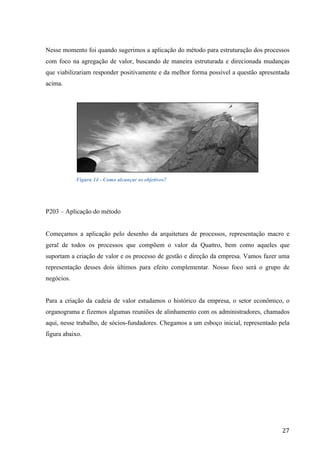  
	
   27	
  
Nesse momento foi quando sugerimos a aplicação do método para estruturação dos processos
com foco na agregação de valor, buscando de maneira estruturada e direcionada mudanças
que viabilizariam responder positivamente e da melhor forma possível a questão apresentada
acima.
Figura 14 - Como alcançar os objetivos?
P203 – Aplicação do método
Começamos a aplicação pelo desenho da arquitetura de processos, representação macro e
geral de todos os processos que compõem o valor da Quattro, bem como aqueles que
suportam a criação de valor e os processo de gestão e direção da empresa. Vamos fazer uma
representação desses dois últimos para efeito complementar. Nosso foco será o grupo de
negócios.
Para a criação da cadeia de valor estudamos o histórico da empresa, o setor econômico, o
organograma e fizemos algumas reuniões de alinhamento com os administradores, chamados
aqui, nesse trabalho, de sócios-fundadores. Chegamos a um esboço inicial, representado pela
figura abaixo.
 