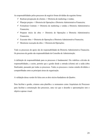  
	
   29	
  
As responsabilidades pelos processos de negócio foram divididas da seguinte forma:
ü Realizar prospecção de clientes -> Diretoria de marketing e vendas;
ü Planejar projeto -> Diretoria de Operações e Diretoria Administrativa Financeira;
ü Formalizar Contrato -> Diretoria de marketing e vendas e Diretoria Administrativa
Financeira;
ü Preparar início da obra -> Diretoria de Operações e Diretoria Administrativa
Financeira;
ü Executar obra -> Diretoria de Operações e Diretoria Administrativa Financeira;
ü Monitorar execução da obra -> Diretoria de Operações;
Todo os processos de apoio são de responsabilidade da Diretoria Administrativa Financeira.
Os processos de gestão são responsabilidade do Conselho de Administração.
A definição de responsabilidade para os processos é fundamental. Ela viabiliza a divisão de
responsabilidades, e assim, permite que a gestão desde a entrada (cliente) até a saída (obra
finalizada), passando por todas os processos. Todos os processos e metas estarão divididos e
compartilhadas entre as principais áreas da organização.
A validação dessa versão foi feita com os dois sócios-fundadores da Quattro.
Para facilitar a gestão, criamos uma planilha e a nomeamos como Arquitetura de Processos
para facilitar a estruturação dos processos, uma vez que o desenho e apresentações tem o
objetivo apenas visual.
 