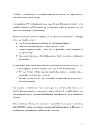  
	
   32	
  
A biblioteca de indicadores é o repositório centralizado para correlacionar os processos e os
indicadores inseridos em seu escopo.
A associação de KPIs é realizada sob a luz da cadeia de valor, definida anteriormente, e se faz
quando questionamos e refletimos quais são os objetivos ou ganhos que queremos gerar com
a reestruturação dos processos da empresa.
Em uma reunião com os líderes da empresa, os sócio-fundadores, relembramos os principais
efeitos que degradavam valor:
a. Falta de informação ou de formalização de pedidos extras do cliente;
b. Problemas de comunicação entre as partes Empresa e Cliente;
c. Estimativa (preço de venda x custo) feita na pré-venda e venda divergentes da
execução e entrega;
d. Despesas elevadas devido a falta de planejamento da obra ou exceções atendidas sem
planejamento.
E a partir desses quatro efeitos, foram determinados as seguintes diretivas de criação de valor:
1ª 75% dos projetos devem ser realizados com a meta de 30% de rentabilidade;
2ª 25% dos projetos poderão apresentar rentabilidade inferior ao primeiro item, se
considerados estratégicos para a empresa;
3ª 90% dos projetos deverão estar formalizados e estruturados de acordo com os
processos da empresa.
Tais diretrizes são fundamentais para o projeto, pois elas norteiam e direcionam todas as
decisões da empresa quanto ao planejamento, execução e aferição de resultados. Sendo assim,
podemos concluir que os 3 principais indicadores de resultado também são as três diretrizes
definidas.
Para exemplificação desse de caso, vamos supor o valor médio de um projeto da empresa seja
de R$ 200.000,00 e que a empresa tenha uma capacidade ideal de execução de 24 projetos por
ano (8 projetos para cada gestor, multiplicado por 3 gestores).
 