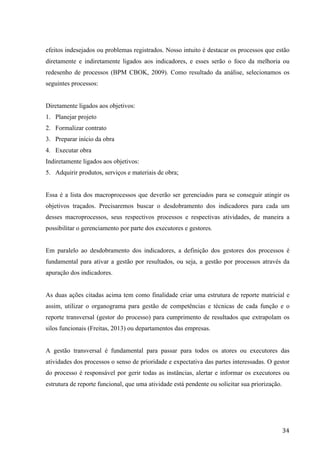  
	
   34	
  
efeitos indesejados ou problemas registrados. Nosso intuito é destacar os processos que estão
diretamente e indiretamente ligados aos indicadores, e esses serão o foco da melhoria ou
redesenho de processos (BPM CBOK, 2009). Como resultado da análise, selecionamos os
seguintes processos:
Diretamente ligados aos objetivos:
1. Planejar projeto
2. Formalizar contrato
3. Preparar início da obra
4. Executar obra
Indiretamente ligados aos objetivos:
5. Adquirir produtos, serviços e materiais de obra;
Essa é a lista dos macroprocessos que deverão ser gerenciados para se conseguir atingir os
objetivos traçados. Precisaremos buscar o desdobramento dos indicadores para cada um
desses macroprocessos, seus respectivos processos e respectivas atividades, de maneira a
possibilitar o gerenciamento por parte dos executores e gestores.
Em paralelo ao desdobramento dos indicadores, a definição dos gestores dos processos é
fundamental para ativar a gestão por resultados, ou seja, a gestão por processos através da
apuração dos indicadores.
As duas ações citadas acima tem como finalidade criar uma estrutura de reporte matricial e
assim, utilizar o organograma para gestão de competências e técnicas de cada função e o
reporte transversal (gestor do processo) para cumprimento de resultados que extrapolam os
silos funcionais (Freitas, 2013) ou departamentos das empresas.
A gestão transversal é fundamental para passar para todos os atores ou executores das
atividades dos processos o senso de prioridade e expectativa das partes interessadas. O gestor
do processo é responsável por gerir todas as instâncias, alertar e informar os executores ou
estrutura de reporte funcional, que uma atividade está pendente ou solicitar sua priorização.
 