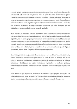  
	
   36	
  
responsáveis por gerir pessoas e questões orçamentais, mas a forma como isso será conduzido
será mudada. O gestor de um processo passa a gerir atividades desempenhadas pelos
colaboradores em termos de geração de produtos e entregas, caso seja necessário correções ou
observações técnicas, o gestor do processo deverá buscar apoio com o gestor funcional desse
colaborador. Sendo assim, o gestor do processo tem o compromisso de orquestrar a execução
das atividades de maneira a cumprir as metas e objetivos que estão alinhadas com os
indicadores e por consequência com as contas de resultado.
Mais uma vez é importante ressaltar o papel de gestor de processo não necessariamente
precisa, necessariamente, ser desempenhado por uma nova contratação ou, de uma dedicação
específica, mas pode ser agregada por um ou mais recursos da empresa. Exemplificando o que
foi dito: Um Gerente da área de compras que se torna gestor do processo de aquisição. Nesse
exemplo percebemos que esse gerente não domina funcionalmente todos os atores envolvidos
(área jurídica, área solicitante, área de recebimento e demais) mas fica responsável pelos
indicadores, prazos, metas e objetivos definidos para esse processo.
O próximo passo é recomeçar as atividades com a nova responsabilização e, principalmente,
com a mensuração dos indicadores para criação de valor. A partir do primeiro mês ou do
primeiro período de avaliação dos indicadores será possível analisar os resultados de maneira
estruturada, identificando os efeitos indesejados registrados, as melhores práticas,
oportunidades de melhoria identificadas e criar com base nessas informações os planos de
ação.
Esses planos de ação poderão ser endereçados de 2 formas. Novos projetos que deverão ser
priorizados e orçados como verbas de CAPEX ou projetos de melhoria contínua que requerem
ajustes pontuais ou com baixo consumo de recursos (financeiros ou não-financeiros).
 