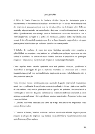  
	
   38	
  
CONCLUSÃO
O MBA de Gestão Financeira da Fundação Getúlio Vargas foi fundamental para o
esclarecimento de fundamentos financeiros e econômicos que são ou que deveriam ser a base
dos negócios de qualquer empresa, seja ela privada, pública ou do terceiro setor. Todos os
resultados são apresentados na contabilidade e furtos de operações financeiras de crédito e
débito. Quando criamos uma sinergia entre os fundamentos e conceitos financeiros, com o
empreendedorismo-inovação e a gestão por resultados, geramos dados importantes para
tomada de decisões que independentemente de criar lucro financeiro ou econômico, cria valor
para as partes interessadas e que realmente reconhecem o valor gerado.
O trabalho de conclusão de curso tem como finalidade apresentar esses conceitos e
aplicabilidade em empresas, mas podendo ser utilizado para quaisquer segmentos nos três
setores da economia. Foi embarcado nesse trabalho dez anos de experiência em gestão por
processos e cinco anos de experiência em projetos de reestruturação financeira.
Como objetivo desse trabalho queremos criar nos gestores, diretores, presidentes e
investidores a percepção de que os melhores resultados são alcançados com a maior
transparência possível, com responsabilização e autonomia e com o real alinhamento entre o
planejamento e operação.
Como próximos passos e continuidade para a evolução da gestão empresarial, precisaremos
seguir com a combinação de métodos de gestão, extrapolando o vínculo citado nesse trabalho
de conclusão de curso entre a gestão funcional e a gestão por processos. Devemos buscar a
combinação de conceitos da gestão sustentável ou responsabilidade socioambiental, e assim
repensar nossas cadeias de valores, produtos e serviços para atender a 3 questões básicas para
a sustentabilidade:
1ª Consumo consciente e racional das fontes de energia não renováveis, respeitando o seu
período de renovação;
2ª Conhecer os limites, respeitar e reduzir a emissão de resíduos oriundos da produção dos
produtos e serviços das empresas e de maneira consciente tratar e buscar mecanismos para
neutralizar seus efeitos nocivos;
 