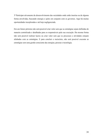  
	
   39	
  
3ª Participar ativamente do desenvolvimento das sociedades onde estão inserias ou de alguma
forma envolvidas, buscando sinergia e ações em conjunto com os governos. Aqui há muitas
oportunidades inexploradas e até hoje negligenciada.
Em um futuro próximo não será possível criar valor sem que as estratégias sejam definidas de
maneira centralizada e detalhadas para os responsáveis pela sua execução. Da mesma forma
não será possível realizar lucros ou criar valor sem que os processos e atividades estejam
alinhadas com as estratégias. E para concluir o raciocínio, não será possível executar as
estratégias sem uma gestão consciente das energias, pessoas e tecnologia.
 