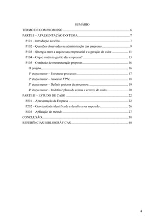  
	
   4	
  
SUMÁRIO
TERMO DE COMPROMISSO.....................................................................................6
PARTE I – APRESENTAÇÃO DO TEMA..................................................................7
P101 – Introdução ao tema........................................................................................7
P102 – Questões observadas na administração das empresas...................................9
P103 – Sinergia entre a arquitetura empresarial e a geração de valor.....................11
P104 – O que muda na gestão das empresas? .........................................................13
P105 – O método de reestruturação proposto..........................................................16
O projeto..............................................................................................................16
1ª etapa menor – Estruturar processos.................................................................17
2ª etapa menor – Associar KPIs: .........................................................................18
3ª etapa menor – Definir gestores de processos: .................................................19
4ª etapa menor – Redefinir plano de contas e centros de custo...........................20
PARTE II – ESTUDO DE CASO...............................................................................22
P201 – Apresentação da Empresa ...........................................................................22
P202 – Oportunidade identificada e desafio a ser superado....................................26
P203 – Aplicação do método...................................................................................27
CONCLUSÃO.............................................................................................................38
REFERÊNCIAS BIBLIOGRÁFICAS ........................................................................40
 
