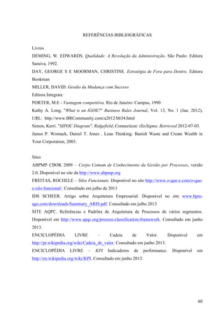  
	
   40	
  
REFERÊNCIAS BIBLIOGRÁFICAS
Livros
DEMING, W. EDWARDS. Qualidade: A Revolução da Administração. São Paulo: Editora
Saraiva, 1992.
DAY, GEORGE S E MOORMAN, CHRISTINE. Estratégia de Fora para Dentro. Editora
Bookman
MILLER, DAVID. Gestão da Mudança com Sucesso
Editora Integrare
PORTER, M.E - Vantagem competitiva. Rio de Janeiro: Campus, 1990
Kathy A. Long, "What is an IGOE?" Business Rules Journal, Vol. 13, No. 1 (Jan. 2012),
URL: http://www.BRCommunity.com/a2012/b634.html
Simon, Kerri. "SIPOC Diagram". Ridgefield, Connecticut: iSixSigma. Retrieved 2012-07-03.
James P. Womack, Daniel T. Jones . Lean Thinking: Banish Waste and Create Wealth in
Your Corporation, 2003.
Sites
ABPMP CBOK 2009 – Corpo Comum de Conhecimento da Gestão por Processos, versão
2.0. Disponível no site da http://www.abpmp.org
FREITAS, ROCHELE – Silos Funcionais. Disponível no site http://www.o-que-e.com/o-que-
e-silo-funcional/. Consultado em julho de 2013
IDS SCHEER. Artigo sobre Arquitetura Empresarial. Disponível no site www.bpm-
agu.com/downloads/Summary_ARIS.pdf. Consultado em julho 2013
SITE AQPC. Referências e Padrões de Arquitetura de Processos de vários segmentos.
Disponível em http://www.apqc.org/process-classification-framework. Consultado em junho
2013.
ENCICLOPÉDIA LIVRE – Cadeia de Valor. Disponível em
http://pt.wikipedia.org/wiki/Cadeia_de_valor. Consultado em junho 2013.
ENCICLOPÉDIA LIVRE – KPI Indicadores de performance. Disponível em
http://en.wikipedia.org/wiki/KPI. Consultado em junho 2013.
 