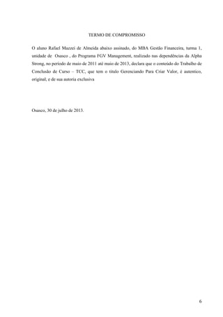  
	
   6	
  
TERMO DE COMPROMISSO
O aluno Rafael Mazzei de Almeida abaixo assinado, do MBA Gestão Financeira, turma 1,
unidade de Osasco , do Programa FGV Management, realizado nas dependências da Alpha
Strong, no período de maio de 2011 até maio de 2013, declara que o conteúdo do Trabalho de
Conclusão de Curso – TCC, que tem o titulo Gerenciando Para Criar Valor, é autentico,
original, e de sua autoria exclusiva
Osasco, 30 de julho de 2013.
 