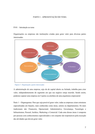  
	
   7	
  
PARTE I – APRESENTAÇÃO DO TEMA
P101 – Introdução ao tema
Organizações ou empresas são instituições criadas para gerar valor para diversas partes
interessadas.
Figura 1 - Organização e partes interessadas
A administração de uma empresa, seja ela de capital aberto ou fechado, trabalha para criar
valor, independentemente do segmento em que seu negócio esteja inserido. Sendo assim,
podemos separar uma empresa em 5 partes ou artefatos de uma arquitetura empresarial:
Parte 1 – Organograma: Para que seja possível gerar valor, todas as empresas criam estruturas
especializadas em funções, mais conhecidas como áreas, setores ou departamentos. Os mais
tradicionais são: Financeiro, Operacional, Administrativo, Governança, Tecnologia e
Infraestrutura, Pessoal, Jurídico, Marketing e Comercial. Cada uma dessas áreas é composta
por pessoas com conhecimentos especializados e em conjunto são responsáveis pela execução
das atividades que devem gerar valor.
 