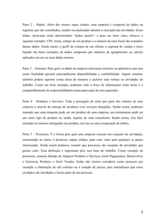  
	
   8	
  
Parte 2 – Dados: Além dos setores supra citados, uma empresa é composta de dados ou
registros que são consultados, criados ou atualizados durante a execução das atividades. Esses
dados, doravante serão denominados “dados mestre”, e para me fazer claro, observe o
seguinte exemplo: CPF, nome, código de um produto e o número da nota fiscal são exemplos
desses dados. Sendo assim, o perfil de compra de um cliente, a regional de vendas e lucro
líquido são bons exemplos de dados compostos por métricas de agrupamento ou cálculo
aplicados em um ou mais dados mestres.
Parte 3 – Sistemas: Para gerir os dados da empresa utilizamos sistemas ou aplicativos que tem
como finalidade garantir principalmente disponibilidade e confiabilidade. Alguns sistemas
também podem suportar certas áreas de maneira a acelerar suas rotinas ou atividades de
trabalho. Como um bom exemplo, podemos citar a troca de informações entre áreas e o
compartilhamento de responsabilidades numa aprovação de uma aquisição.
Parte 4 – Produtos e Serviços: Toda a percepção de valor por parte dos clientes de uma
empresa é através da entrega de produtos e/ou serviços desejados. Sendo assim, podemos
entender que uma máquina pode ser um produto de uma empresa, um treinamento pode ser
um outro tipo de produto ou ainda, suporte de uma consultoria. Sendo assim, fica fácil
entender se estamos entregando um produto, serviço ou uma composição de ambos.
Parte 5 – Processos: É a forma pela qual uma empresa executa um conjunto de atividades,
consumindo as outras 4 primeiras etapas citadas, para criar valor para qualquer as partes
interessadas. Sendo assim podemos resumir que processos são conjunto de atividades que
geram valor. Essa definição é importante pois será base do trabalho. Como exemplo de
processos, estamos falando de Adquirir Produtos e Serviços, Gerir Pagamentos, Desenvolver
e Gerenciar Produtos e Gerir Vendas. Então não iremos considerar como processo por
exemplo a elaboração de um contrato ou a cotação de preços, pois entendemos que esses
exemplos são atividades e fazem parte de um processo.
 
