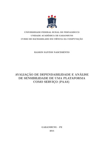 UNIVERSIDADE FEDERAL RURAL DE PERNAMBUCO
UNIDADE ACADÊMICA DE GARANHUNS
CURSO DE BACHARELADO EM CIÊNCIA DA COMPUTAÇÃO
RAMON SANTOS NASCIMENTO
AVALIAÇÃO DE DEPENDABILIDADE E ANÁLISE
DE SENSIBILIDADE DE UMA PLATAFORMA
COMO SERVIÇO (PAAS)
GARANHUNS – PE
2015
 