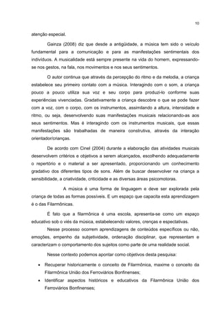 10


atenção especial.

        Gainza (2008) diz que desde a antigüidade, a música tem sido o veículo
fundamental para a comunicação e para as manifestações sentimentais dos
indivíduos. A musicalidade está sempre presente na vida do homem, expressando-
se nos gestos, na fala, nos movimentos e nos seus sentimentos.

        O autor continua que através da percepção do ritmo e da melodia, a criança
estabelece seu primeiro contato com a música. Interagindo com o som, a criança
pouco a pouco utiliza sua voz e seu corpo para produzi-lo conforme suas
experiências vivenciadas. Gradativamente a criança descobre o que se pode fazer
com a voz, com o corpo, com os instrumentos, assimilando a altura, intensidade e
ritmo, ou seja, desenvolvendo suas manifestações musicais relacionando-as aos
seus sentimentos. Mas é interagindo com os instrumentos musicais, que essas
manifestações são trabalhadas de maneira construtiva, através da interação
orientador/crianças.

        De acordo com Cinel (2004) durante a elaboração das atividades musicais
desenvolvem critérios e objetivos a serem alcançados, escolhendo adequadamente
o repertório e o material a ser apresentado, proporcionando um conhecimento
gradativo dos diferentes tipos de sons. Além de buscar desenvolver na criança a
sensibilidade, a criatividade, criticidade e as diversas áreas psicomotoras.

                A música é uma forma de linguagem e deve ser explorada pela
criança de todas as formas possíveis. E um espaço que capacita esta aprendizagem
é o das Filarmônicas.

        É fato que a filarmônica é uma escola, apresenta-se como um espaço
educativo sob o viés da música, estabelecendo valores, crenças e espectativas.
        Nesse processo ocorrem aprendizagens de conteúdos específicos ou não,
emoções, empenho da subjetividade, ordenação disciplinar, que representam e
caracterizam o comportamento dos sujeitos como parte de uma realidade social.

        Nesse contexto podemos apontar como objetivos desta pesquisa:

   •   Recuperar historicamente o conceito de Filarmônica, maxime o conceito da
       Filarmônica União dos Ferroviários Bonfinenses;
   •   Identificar aspectos históricos e educativos da Filarmônica União dos
       Ferroviários Bonfinenses;
 