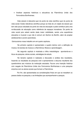 11


   •   Analisar aspectos históricos e educativos da Filarmônica União dos
       Ferroviários Bonfinenses.


        Este estudo é relevante quer do ponto de vista científico quer do ponto de
vista social. Existe relevância científica porque se trata de um objeto de estudo que
tem sido pouco estudado do ponto de vista de educação e pode contribuir para uma
re-discussão da educação como referência de espaços inovadores. Do ponto de
vista social pois estará sendo dada maior visibilidade, sendo uma experiência
educativa e musical o que não é comum em Senhor do Bonfim, alem de projetar
adolescentes e jovens aprendizes.

Estruturamos nosso trabalho em em quatro capítulos.

        No primeiro capítulo é apresentado o quadro teórico com a definição de
música; As bandas de música e a filarmônica; Música e aprendizagem.

        No segundo capítulo é mostrada a trilha metodológica        apontando-se o
lócus da pesquisa, atores sociais, estratégias de estudo.

        No terceiro capitulo é realizada a discussão e análise dos resultados,
trazendo os resultados da pesquisa oral e apresentando o discurso resultante dos
questionários aos músicos da instituição estudada. Faz-se uma inserção histórica
com resgate da Filarmônica União dos Ferroviarios Bonfinenses e uma pesquisa
empírica com os atores sociais que formam a Filarmônica.

        Por fim, são apresentadas as considerações finais em que se ressaltam os
passos dados na pesquisa, e as limitações que acompanharam a pesquia.
 