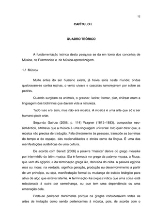 12


                                    1 CAPÍTULO I



                                 QUADRO TEÓRICO



          A fundamentação teórica desta pesquisa se da em torno dos conceitos de
Música, de Filarmonica e de Música-aprendizagem.


1.1 MÚSICA


          Muito antes do ser humano existir, já havia sons neste mundo: ondas
quebravam-se contra rochas, o vento uivava e cascatas rumorejavam por sobre as
pedras.

          Quando surgiram os animais, o grasnar, ladrar, berrar, piar, chilrear eram a
linguagem dos bichinhos que davam vida a natureza.

          Tudo isso era som, mas não era música. A música é uma arte que só o ser
humano pode criar.

          Segundo Gainza (2008, p. 114) Wagner (1813–1883), compositor neo-
romântico, aifrmava que a música é uma linguagem universal. Isto quer dizer que, a
música não precisa de tradução. Fala diretamente às pessoas, transpõe as barreiras
do tempo e do espaço, das nacionalidades e etnias como da língua. É uma das
manifestações autênticas de uma cultura.

          De acordo com Benett (2006) a palavra “música” deriva do grego mousike
por intermédio do latim musica. Ela é formada no grego da palavra mousa, a Musa,
que vem do egípcio, e da terminação grega ike, derivada do celta. A palavra egípcia
mas ou mous, na verdade, significa geração, produção ou desenvolvimento a partir
de um princípio, ou seja, manifestação formal ou mudança de estado letárgico para
ativo de algo que estava latente. A terminação ike (-ique) indica que uma coisa está
relacionada à outra por semelhança, ou que tem uma dependência ou uma
emanação dela.

          Pode-se perceber claramente porque os gregos consideravam todas as
artes de imitação como sendo pertencentes à música, pois, de acordo com o
 