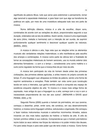13


significado da palavra Musa, tudo que serve para exteriorizar o pensamento, tornar
algo sensível à capacidade intelectual, e para fazer com que algo se transforme de
potência em ação, por meio de uma investidura adequada tudo isso era parte da
música.

          Numa definição clássica, música é a arte de escolher, dispor sons,
combinados de acordo com as variações da altura, proporcionados segundo a sua
duração, ordenados sob as leis da estética. Assim sendo, música é uma organização
de sons (ritmo, melodia e harmonia) com a intenção de ser ouvida, de exprimir
profundamente qualquer sentimento e descrever qualquer quadro da natureza.
(BAÑOL, 2003)

          A música é ciência e arte, haja vista que as relações entre os elementos
musicais são verdadeiras relações matemáticas; a arte manifesta-se pela escolha
dos arranjos e combinações. A música como parte da ciência tem a finalidade de
tornar as concepções intelectuais do homem sensíveis, usa no mundo exterior dois
elementos formadores - o som e o tempo -, considerando uma como matéria e o
outro como regulador da forma que a música lhes dá por meio da arte.

          A música tem participado da vida do homem desde antes das primeiras
civilizações, das primeiras aldeias agrícolas, e antes mesmo do próprio conceito de
tempo. É uma linguagem que ultrapassa os limites da palavra, sendo uma forma de
exprimir sentimentos e emoções. Pode também ser vista como pura construção
tecida em sons e intervalos, que ganha sentido próprio e conquista seu espaço de
existência enquanto objetivo de arte: “A música é a nossa mais antiga forma de
expressão, mais antiga do que a linguagem ou a arte; começa com a voz e com a
necessidade preponderante de nos dar aos outros”. (MENUHIN e DAVIS apud
PENNA, 2005, p.19)

          Segundo Penna (2005) quando o homem da pré-história, em sua caverna,
começou a desenhar, pintar, emitir sons, ele construiu, em seu desenvolvimento
histórico, a música como linguagem artística, estruturada e organizada. Ele começou
a fazer rústicos instrumentos musicais e estranhos movimentos ritmados, estava
iniciando um dos mais belos capítulos da história: a história da arte. A arte do
homem primitivo reflete a sua vivência. Compreende-se que o homem pré-histórico
reúne todos os seus valores nas forças da natureza e no poder místico dos deuses.
Foi para estas forças e para este poder que ele teria criado a música. Como forma
 