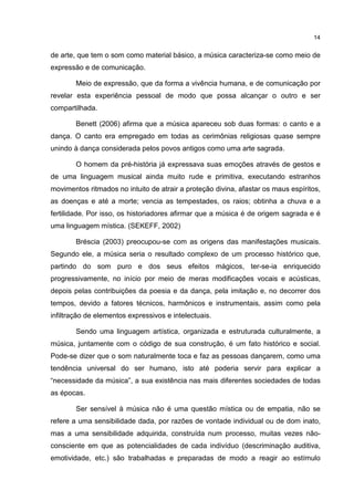 14


de arte, que tem o som como material básico, a música caracteriza-se como meio de
expressão e de comunicação.

        Meio de expressão, que da forma a vivência humana, e de comunicação por
revelar esta experiência pessoal de modo que possa alcançar o outro e ser
compartilhada.

        Benett (2006) afirma que a música apareceu sob duas formas: o canto e a
dança. O canto era empregado em todas as cerimônias religiosas quase sempre
unindo à dança considerada pelos povos antigos como uma arte sagrada.

        O homem da pré-história já expressava suas emoções através de gestos e
de uma linguagem musical ainda muito rude e primitiva, executando estranhos
movimentos ritmados no intuito de atrair a proteção divina, afastar os maus espíritos,
as doenças e até a morte; vencia as tempestades, os raios; obtinha a chuva e a
fertilidade. Por isso, os historiadores afirmar que a música é de origem sagrada e é
uma linguagem mística. (SEKEFF, 2002)

        Bréscia (2003) preocupou-se com as origens das manifestações musicais.
Segundo ele, a música seria o resultado complexo de um processo histórico que,
partindo do som puro e dos seus efeitos mágicos, ter-se-ia enriquecido
progressivamente, no início por meio de meras modificações vocais e acústicas,
depois pelas contribuições da poesia e da dança, pela imitação e, no decorrer dos
tempos, devido a fatores técnicos, harmônicos e instrumentais, assim como pela
infiltração de elementos expressivos e intelectuais.

        Sendo uma linguagem artística, organizada e estruturada culturalmente, a
música, juntamente com o código de sua construção, é um fato histórico e social.
Pode-se dizer que o som naturalmente toca e faz as pessoas dançarem, como uma
tendência universal do ser humano, isto até poderia servir para explicar a
“necessidade da música”, a sua existência nas mais diferentes sociedades de todas
as épocas.

        Ser sensível à música não é uma questão mística ou de empatia, não se
refere a uma sensibilidade dada, por razões de vontade individual ou de dom inato,
mas a uma sensibilidade adquirida, construída num processo, muitas vezes não-
consciente em que as potencialidades de cada indivíduo (descriminação auditiva,
emotividade, etc.) são trabalhadas e preparadas de modo a reagir ao estímulo
 