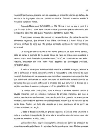 15


musical.O ser humano interage com as pessoas e o ambiente valendo-se da fala, da
escrita e da linguagem corporal, plástica e musical. Portanto o nosso mundo é
musical e repleto de ritmos.

        Segundo Raes apud Bañol (2003, p. 33), “Som é o que eu faço e ruído é o
que faz meu vizinho.” Com esta citação o autor quer dizer que os sons estão em
toda parte e estes não são iguais. Alguns nos agradam e outros não.

        O progresso humano, tão notável no campo técnico, não deixa de aportar
elementos negativos, que afetam a vida diária. Um deles é o ruído. Ruído é um
conjunto confuso de sons que não produz sensação contínua de valor harmônico
apreciável.

        De qualquer forma o ruído é uma forma particular de som. Neste sentido,
pode-se contar o exemplo do mecânico atento ao ruído do motor, que considera o
mesmo como sinal desejado e percebe como “ruído” as conversas ao seu redor.
Portanto, classificar um som como ruído depende de apreciações pessoais.
(BRÉSCIA, 2003)

        A música serve para amenizar o sofrimento e enaltecer a alegria, motivar a
luta e abrilhantar a vitória, consolar a morte e ressuscitar a vida. Através da ação
musical, disciplinam-se os passos dos que caminham, coordenam-se os gestos dos
que trabalham, unificam-se as vozes dos que se manifestam, harmonizam-se os
corações dos que sentem, estreita-se a amizade dos que convivem e diviniza-se o
espírito. A música é a nossa ponte para o infinito. (MARZULLO, 2001)

        De acordo com Cinel (2004) com a música o sistema nervoso central é
ativado mexendo com as emoções humanas de diversas maneiras, por isso a
música toca tanto no ser humano. Uma canção pode ficar gravada para sempre na
memória, pontuando um determinado acontecimento, mesmo que na hora não se dê
conta disso. Porém, um belo dia, recorda-se o que aconteceu só de ouvir os
primeiros acordes da canção.

        O sobe-e-desce das notas, os graves e agudos, o silêncio entre uma nota e
outra e a própria interpretação da letra são a somatória dos elementos que vão
acordar as emoções. (CINEL, 2004)

        Dançando ou não, as pessoas captam a vibração do som e se entregam às
emoções que ele pode liberar. A melodia é fundamental neste caso. Muitas pessoas
 
