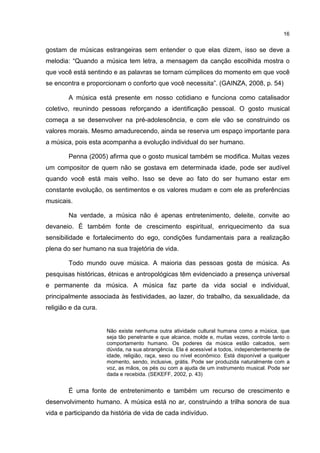 16


gostam de músicas estrangeiras sem entender o que elas dizem, isso se deve a
melodia: “Quando a música tem letra, a mensagem da canção escolhida mostra o
que você está sentindo e as palavras se tornam cúmplices do momento em que você
se encontra e proporcionam o conforto que você necessita”. (GAINZA, 2008, p. 54)

        A música está presente em nosso cotidiano e funciona como catalisador
coletivo, reunindo pessoas reforçando a identificação pessoal. O gosto musical
começa a se desenvolver na pré-adolescência, e com ele vão se construindo os
valores morais. Mesmo amadurecendo, ainda se reserva um espaço importante para
a música, pois esta acompanha a evolução individual do ser humano.

        Penna (2005) afirma que o gosto musical também se modifica. Muitas vezes
um compositor de quem não se gostava em determinada idade, pode ser audível
quando você está mais velho. Isso se deve ao fato do ser humano estar em
constante evolução, os sentimentos e os valores mudam e com ele as preferências
musicais.

        Na verdade, a música não é apenas entretenimento, deleite, convite ao
devaneio. É também fonte de crescimento espiritual, enriquecimento da sua
sensibilidade e fortalecimento do ego, condições fundamentais para a realização
plena do ser humano na sua trajetória de vida.

        Todo mundo ouve música. A maioria das pessoas gosta de música. As
pesquisas históricas, étnicas e antropológicas têm evidenciado a presença universal
e permanente da música. A música faz parte da vida social e individual,
principalmente associada às festividades, ao lazer, do trabalho, da sexualidade, da
religião e da cura.


                      Não existe nenhuma outra atividade cultural humana como a música, que
                      seja tão penetrante e que alcance, molde e, muitas vezes, controle tanto o
                      comportamento humano. Os poderes da música estão calcados, sem
                      dúvida, na sua abrangência. Ela é acessível a todos, independentemente de
                      idade, religião, raça, sexo ou nível econômico. Está disponível a qualquer
                      momento, sendo, inclusive, grátis. Pode ser produzida naturalmente com a
                      voz, as mãos, os pés ou com a ajuda de um instrumento musical. Pode ser
                      dada e recebida. (SEKEFF, 2002, p. 43)


        É uma fonte de entretenimento e também um recurso de crescimento e
desenvolvimento humano. A música está no ar, construindo a trilha sonora de sua
vida e participando da história de vida de cada indivíduo.
 