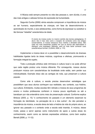 17


        A Música está sempre presente na vida das pessoas e, sem dúvida, é uma
das mais antigas e valiosas formas de expressão da humanidade.

        Segundo Cunha (2006) vários estudos comprovam a importância da música
ao ser humano, especialmente às crianças, em fase de desenvolvimento e
aprendizado do mundo, e aos adolescentes, como forma de expressar ou substituir a
tão famosa "rebeldia" característica da idade.


                     O ensino da música evolui no mesmo sentido das teorias pedagógicas. O
                     aluno não é mais visto como o receptor de conteúdo como nos antigos
                     conservatórios. A música tampouco ficou restrita a atividade lúdica. São
                     cada vez mais freqüentes projetos em que os alunos são estimulados a
                     distinguir uma linguagem diferente, para só mais tarde conhecer suas
                     características formais. (CUNHA, 2006, p. 115)


        Implementar a música deve vir a possibilitar o desenvolvimento de diversas
habilidades ligadas tanto às áreas motoras, cognitivas e afetivas, promovendo a
formação integral do sujeito.

        Toda a produção artística está intrínseca à cultura local e se pode afirmar
que cada região produz uma música diferente. Por conseguinte, nossos alunos
produzem música com características da localidade onde estão, sem perder sua
individualidade. Exemplo disso são as cantigas de roda, que preservam a cultura
popular.

        Como arte é cultura, a escola precisa desenvolver estratégias que
possibilitem que seus alunos conheçam sua realidade, seu contexto, sua história,
sua cultura. Entretanto, muitas escolas têm retirado a música de seus programas de
ensino e muitos professores conferem à música pouco significado ou até a
banalizam por não entendê-la como meio de preservação cultural. Conforme explica
Bréscia (2003, p. 15) “o conhecimento do passado é um elemento essencial na
formação da identidade, na percepção de si e dos outros”. Ao não perceber a
importância da música, a escola deixa de lado a história de vida do próprio aluno, ao
ignorar seu passado e o contexto onde a escola está inserida. A música, desse
modo, passa a servir apenas como instrumento de apoio a outras áreas do
conhecimento, assim como as demais expressões artísticas, como bem explica
Benett (2006, p. 11-12):
 