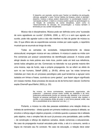 18

                     O desenho, por exemplo, serviria para “ilustrar os trabalhos de português,
                     ciências, geografia” e para “formar hábitos de limpeza, ordem e atenção”;
                     desenho, música e dança podem desenvolver “a coordenação motora” e
                     “percepção auditiva”; o teatro e a música podem ajudar na aprendizagem ou
                     na fixação de conteúdos de outras disciplinas, assim como no
                     “desenvolvimento da atenção, da concentração”; a música também é
                     lembrada por seu caráter disciplinador.


       Música não é disciplinadora. Música pode ser definida como uma “sucessão
de sons agradáveis ao ouvido” (CUNHA, 2006, p. 421) e o som que agrada um
ouvido, pode não agradar outro e isto não interfere no fato de gostar de música ou
não. O que difere são as experiências sonoras vividas por cada sujeito, o repertório
musical que se acumula ao longo da vida.

       Todas    as   camadas      da    sociedade,     independentemente         da    classe
sóciocultural, empregam música em seu cotidiano. A música é usada na mídia com
fins comercias por possuir característica de identificação pessoal. A música pode
atingir desde os mais pobres aos mais ricos, porém cada um terá sua referência,
sendo todos atingidos por ela. Comerciais na televisão na sua grande maioria têm
uma música, seja de fundo, seja a própria propaganda. Ao se referir ao efeito do
som no ser humano, Sekeff (2002, p. 29-30), afirma que “as notas tornam-se
melodias por meio de um processo psicológico pelo qual tendemos a agrupar sons
isolados em linhas e frases, ouvindo-os como gestos”, que fazem algum significado
em nossas mentes. Esse processo de escuta se dá de forma bem natural. Conforme
expõe Chernoff apud Bañol, 2003,( p. 33):


                     Na música, os ritmos contrastantes, densamente organizados, são
                     poderosos – poderosos porque existe conflito de vitalidade e de ritmo,
                     poderosos precisamente porque as pessoas são afetadas e se comovem.
                     Quando as pessoas participam de uma situação musical, elas mediam o
                     conflito, e sua presença direta dá poder a uma forma pessoal; então, elas
                     têm a possibilidade de se relacionar com ela. [...]


       Portanto, a música na vida das pessoas estabelece uma relação direta ou
indireta de sentimentos – direta quando em primeira instância a pessoa é afetada, se
envolve e reforça algum objetivo proposto, e indireta quando a pessoa não é afetada
pelo objetivo, mas o simples fato de ouvir já provoca uma parcialidade, pelo conflito
– de construção e reforço de objetivos variados, desde comercias a educacionais.
No caso da propaganda musical veiculada pela mídia, o elo é o consumo, sendo a
lógica do mercado seu fio condutor. No caso da educação, a relação deve estar
 