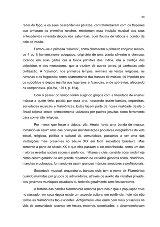 20


redor do fogo; e os seus descendentes pataxós, confraternizavam com os tropeiros
que armaram os primeiros ranchos, receberam essa intuição musical dos seus
antecedentes revelada depois nas zabumbas, com flautas de taboca e bombo de
pele de veado.

       Formou-se a primeira “calumbi”, como chamaram o primeiro conjunto rústico,
de 4 ou 6 homens,nome adequado, originário de uma planta silvestre e cheirosa,
tocando em suas gaitas ora a toada primitiva dos índios, ora a cantiga dos
boiadeiros e dos mercadores, que a traziam de outras terras, já banhadas pela
civilização. A “calumbi”, nos primeiros tempos, animava as festas religiosas, as
novenas e os folguedos; como aparecimento das bandas de música, foi impelido pra
os subúrbios e depois restrita aos lugarejos e fazendas, onde sobrevive, alegrando
os camponeses. (SILVA, 1971, p. 154).

       Com o passar do tempo foram surgindo grupos com a finalidade de ensinar
música a quem tinha paixão por essa arte, nascendo assim bandas, orquestras,
sociedades musicais e filarmônicas. Estas fazem parte de nossa realidade desde o
Brasil colônia sendo primeiramente utilizadas por padres jesuítas como ferramenta
para conversão religiosa.

       Por menor que fosse a cidade, vila, Arraial havia uma banda de musica,
tornando-se assim uma das principais manifestações populares integradoras da vida
social, religiosa, política e cultural da comunidade, passando a ser uma das
instituições mais presentes no século XIX em toda sociedade brasileira. Mas
somente a partir do século XX é que elas passam a ser reconhecida, como um dos
maiores eventos sociais sacros e profanos, militares e civis, considerados ainda hoje
como centro gerador de um grande repertorio de variados gêneros como, chorinhos,
marchas e dobrados, formando-se assim grandes músicos amadores e profissionais.

       Sociedade musical, orquestra ou bandas civis tem o nome de Filarmônica
quando mantidas por grupos de admiradores, através de auxilio da iniciativa privada,
dos governos municipais estaduais ou federais geralmente sem fins lucrativos.

       A história das bandas filarmônicas remonta para nós o que a população vivia
no passado, em cada época existe um aspecto cultural em evidência, hoje nós não
temos as filarmônicas tão evidentes. Antigamente elas eram bem mais presentes na
vida da comunidade tocando em festas, enterros, solenidades; e desempenhavam
 