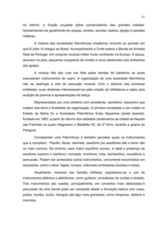 21


no interior, a função ocupada pelos conservatórios das grandes cidades.
Apresentavam-se geralmente em praças, coretos, escolas, teatros, igrejas e paradas
militares.

        A história das sociedades filarmônicas brasileiras remonta ao período em
que D.João VI chegou ao Brasil. Acompanhando a Corte estava a Banda da Armada
Real de Portugal. Um conjunto musical militar muito conhecido na Europa. À época,
atuavam no país, pequenas orquestras de cordas e coros destinados aos ambientes
das igrejas.

        A música dita das ruas era feita pelas bandas de barbeiros as quais
executavam instrumentos de sopro. A organização de uma sociedade filarmônica
não se restringia à arte de execução musical. Com o advento das primeiras
entidades, suas diretorias interessavam-se pela criação de bibliotecas e salas para
audição de poemas e apresentações de dança.

        Representados por uma diretoria com presidente, secretario, tesoureiro que
cuidam dos bens e finalidade da organização. A primeira sociedade a ser criada no
Estado da Bahia foi a Sociedade Filarmônica Erato Nazarena (ainda atuante),
fundada em 1863, a partir do retorno dos soldados carabineiros da cidade de Nazaré
das Farinhas os quais integravam o Batalhão 42, da 2ª linha, durante a guerra do
Paraguai.

        Compeender uma Filarmônica é também perceber quais os Instrumentos
que a compõem: Flautim, flauta, clarinete, saxofone (os saxofones alto e tenor são
os mais comuns. No entanto, para maior equilíbrio sonoro, é ideal a presença de
saxofone soprano e barítono), trompete, trombone, tuba, bombardino, sousafone e
percussão. Podem ser acrescidos outros instrumentos, comumente encontrados em
orquestras, como o oboé, fagote, trompa, violoncelo contrabaixo acústico e harpa.

        Atualmente, inclusive nas bandas militares, popularizou-se o uso de
instrumentos elétricos e eletrônicos, como guitarra, contrabaixo de cordas e teclado.
Tais instrumentos são usados, principalmente, em concertos mais elaborados.A
percussão de uma banda pode ser composta desde a formação básica com caixa,
pratos, bumbo, surdo, triangulo até algo mais grandioso, como tímpanos, xilofone e
marimba.
 