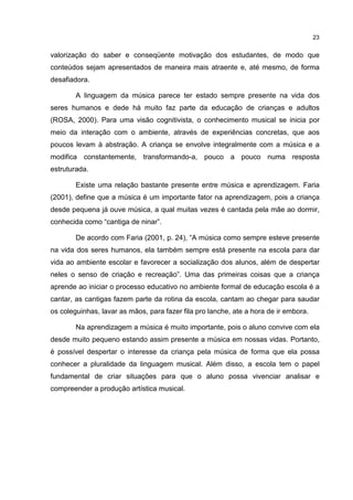 23


valorização do saber e conseqüente motivação dos estudantes, de modo que
conteúdos sejam apresentados de maneira mais atraente e, até mesmo, de forma
desafiadora.

        A linguagem da música parece ter estado sempre presente na vida dos
seres humanos e dede há muito faz parte da educação de crianças e adultos
(ROSA, 2000). Para uma visão cognitivista, o conhecimento musical se inicia por
meio da interação com o ambiente, através de experiências concretas, que aos
poucos levam à abstração. A criança se envolve integralmente com a música e a
modifica constantemente, transformando-a, pouco a pouco numa resposta
estruturada.

        Existe uma relação bastante presente entre música e aprendizagem. Faria
(2001), define que a música é um importante fator na aprendizagem, pois a criança
desde pequena já ouve música, a qual muitas vezes é cantada pela mãe ao dormir,
conhecida como “cantiga de ninar”.

        De acordo com Faria (2001, p. 24), “A música como sempre esteve presente
na vida dos seres humanos, ela também sempre está presente na escola para dar
vida ao ambiente escolar e favorecer a socialização dos alunos, além de despertar
neles o senso de criação e recreação”. Uma das primeiras coisas que a criança
aprende ao iniciar o processo educativo no ambiente formal de educação escola é a
cantar, as cantigas fazem parte da rotina da escola, cantam ao chegar para saudar
os coleguinhas, lavar as mãos, para fazer fila pro lanche, ate a hora de ir embora.

        Na aprendizagem a música é muito importante, pois o aluno convive com ela
desde muito pequeno estando assim presente a música em nossas vidas. Portanto,
é possível despertar o interesse da criança pela música de forma que ela possa
conhecer a pluralidade da linguagem musical. Além disso, a escola tem o papel
fundamental de criar situações para que o aluno possa vivenciar analisar e
compreender a produção artística musical.
 
