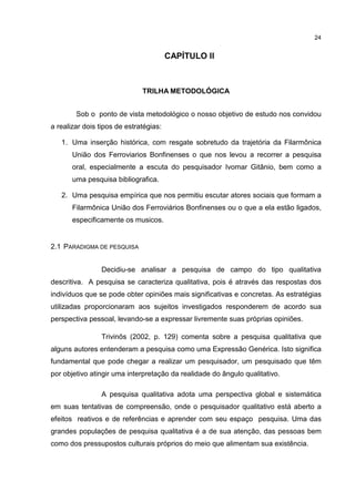 24


                                   2 CAPÍTULO II



                              TRILHA METODOLÓGICA


        Sob o ponto de vista metodológico o nosso objetivo de estudo nos convidou
a realizar dois tipos de estratégias:

   1. Uma inserção histórica, com resgate sobretudo da trajetória da Filarmônica
       União dos Ferroviarios Bonfinenses o que nos levou a recorrer a pesquisa
       oral, especialmente a escuta do pesquisador Ivomar Gitânio, bem como a
       uma pesquisa bibliografica.

   2. Uma pesquisa empírica que nos permitiu escutar atores sociais que formam a
       Filarmônica União dos Ferroviários Bonfinenses ou o que a ela estão ligados,
       especificamente os musicos.


2.1 PARADIGMA DE PESQUISA


                Decidiu-se analisar a pesquisa de campo do tipo qualitativa
descritiva. A pesquisa se caracteriza qualitativa, pois é através das respostas dos
indivíduos que se pode obter opiniões mais significativas e concretas. As estratégias
utilizadas proporcionaram aos sujeitos investigados responderem de acordo sua
perspectiva pessoal, levando-se a expressar livremente suas próprias opiniões.

                Trivinõs (2002, p. 129) comenta sobre a pesquisa qualitativa que
alguns autores entenderam a pesquisa como uma Expressão Genérica. Isto significa
fundamental que pode chegar a realizar um pesquisador, um pesquisado que têm
por objetivo atingir uma interpretação da realidade do ângulo qualitativo.

                A pesquisa qualitativa adota uma perspectiva global e sistemática
em suas tentativas de compreensão, onde o pesquisador qualitativo está aberto a
efeitos reativos e de referências e aprender com seu espaço pesquisa. Uma das
grandes populações de pesquisa qualitativa é a de sua atenção, das pessoas bem
como dos pressupostos culturais próprios do meio que alimentam sua existência.
 