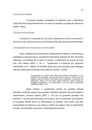 25


2.2 LÓCUS DE PESQUISA


                  O presente trabalho monográfico foi realizado junto a Filarmônica
União dos Ferroviários Bonfinenses e no bairro da Gamboa na cidade de Senhor do
Bonfim - Bahia.


2.3 SUJEITOS DE PESQUISA


       A amostra foi constituída por 05 (cinco) moradores do bairro da Gamboa, e
26 (vinte e seis) alunos-músicos da Filarmônica União dos Ferroviários Bonfinenses.


2.4 INSTRUMENTOS E TÉCNICAS DE COLETA DE DADOS


       Foram utilizados dois instrumentos fundamentais ao estudo: A entrevista que
possibilitou a pesquisa oral e o questionário semi-aberto aplicado em dois momentos
diferentes, a moradores de um lado e a músicos e professores de música de outro
lado. Àra Lakatos (2002, p. 74) o : “questionário é constituído por perguntas
organizadas com o objetivo de levantar dados para uma pesquisa cujas respostas
são formuladas pelo informante e são dados por escrito”. E ainda:


                      O questionário é a forma mais usada para recolher informações e é um
                      método muito importante, uma vez que de forma rápida e menor custo com
                      resposta, permite recolher informações para caracterizar e segmentar os
                      utilizadores. Devem ser tão curtos quanto possíveis, conter campos de
                      respostas obrigatórias ( as fundamentais ) e ser de fácil compreensão
                      (LAKATOS, 2002, p. 70).


                  Neste trabalho, o questionário constou de questões básicas
fechadas e questões abertas (que permitam respostas pessoais mais prolongadas e
espontâneas), comenta Galiano (2001, p. 53) que as questões fechadas não
permitem o normal desenvolvimento de conversa, pois as perguntas são taxativas.
As questões abertas fazem os entrevistados se sentirem mais felizes, pois têm
oportunidade de mostrar as suas idéias e sentem que alguém está se interessando
por eles, como também promovem a continuação da conversa.
 