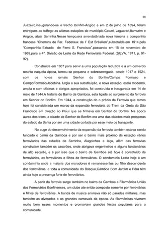 28


Juazeiro,inaugurando-se o trecho Bonfim-Angico e em 2 de julho de 1894, foram
entregues ao tráfego as ultimas estações do município,Catuni, Jaguarari,Itamurim e
Angico, atual Barrinha.Nesse tempo,era arrendatáriada nova ferrovia a companhia
francesa “Chemins de Fer. Federaux de I’ Est Brésilien”,substituída,em 1914,pela
“Companhia Estrada      de Ferro S. Francisco”,passando em 15 de novembro de
1969,para a 4ª. Divisão de Leste da Rede Ferroviária Federal. (SILVA, 1971, p. 91-
92).

        Construída em 1887 para servir a uma população reduzida e a um comercio
restrito naquela época, tornou-se pequena e sobrecarregada, desde 1917 e 1924,
com     os    novos     ramais     Senhor      do   Bonfim/Campo      Formoso     e
CampoFormoso/Jacobina. Urgia a sua substituição, e nova estação, estilo moderno,
ampla e com oficinas e abrigos apropriados, foi construída e inaugurada em 14 de
maio de 1944.A história do Bairro da Gamboa, esta ligada ao surgimento da ferrovia
em Senhor do Bonfim. Em 1944, a construção do o prédio da Ferrovia que temos
hoje foi considerada um marco da expansão ferroviária do Trem da Grota do São
Francisco em direção ao Piauí que se firmava em Senhor do Bonfim. Na época
áurea dos trens, a cidade de Senhor do Bonfim era uma das cidades mais prósperas
do estado da Bahia por ser uma cidade cortada por esse meio de transporte.

        No auge do desenvolvimento da expansão da ferrovia também estava sendo
fundado o bairro da Gamboa e por ser o bairro mais próximo da estação vários
ferroviários das cidades de Serrinha, Alagoinhas e Iaçu, além das ferrovias
construíam também os casarões, onde abrigava engenheiros e alguns funcionários
de alto escalão, e é por isso que o bairro da Gamboa até hoje é constituído de
ferroviários, ex-ferroviários e filhos de ferroviários. O condomínio Leste hoje é um
condomínio onde a maioria dos moradores é remanescentes ou filho descendente
dos ferroviários, e toda a comunidade do Bosque,Gamboa Bom Jardim e Pêra têm
ainda hoje a presença forte de ferroviários.

        A partir da ferrovia surge também no bairro da Gamboa a Filarmônica União
dos Ferroviários Bonfinenses, um clube ate então composto somente por ferroviários
e filhos de ferroviários. A banda de musica animava não só paradas militares, mas
também as alvoradas e os grandes carnavais da época. As filarmônicas viveram
muito bem esses momentos e promoviam grandes festas populares para a
comunidade.
 
