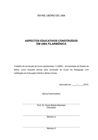 RAYNE LIBÓRIO DE LIMA




            ASPECTOS EDUCATIVOS CONSTRUÍDOS
                  EM UMA FILARMÔNICA




Trabalho de conclusão de Curso apresentado à UNEB – Universidade do Estado da
Bahia, como requisito parcial para conclusão do Curso de Pedagogia com
habilitação em Educação Infantil e Séries Iniciais.




                                                      Aprovado em _____/_____/2010.



                                 Banca Examinadora




                           Prof. Dr. Paulo Batista Machado
                                      Orientador



                                      Membro 2




                                      Membro 3
 