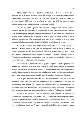 30


      O fato preocupante não só do atual presidente, mas de todos os membros da
entidade era o Maestro Edvaldo Matos de Araújo, que sofria de perda auditiva
irreversível e já não tinha mais força para dar continuidade aos trabalhos que ele fez
tão bem desde 1977, teve que se afastar em maio de 2002 da entidade que o
ensinou a dar seus primeiros passos no universo musical.

      Em julho de 2002 o jovem José Eduardo Rodrigues dos Santos resolveu
substituir aquele que foi o seu 1º professor de música e tão conceituado Maestro.
Com determinação e coragem começou a incorporar, alunos da Escola Municipal de
Música onde o mesmo era Professor e adotou uma disciplina musical rígida e
eficiente; aqueles que não se enquadraram com o seu método de ensino e não
queriam participar dos ensaios, aos poucos foram se afastando do grupo.

      Depois de noventa dias tendo como presidente o Sr. Paulo Pereira de
Alencar, a banda voltou a ter lugar de destaque na área cultural de Senhor do
Bonfim, ganhando o troféu de Profissionais nota 10; e pela primeira vez participou de
um Encontro de Filarmônicas na cidade de Morro do Chapéu em Outubro de 2002.
Finalmente os obstáculos começaram a ser vencidos e a entidade trilhou novos
caminhos rumo ao reconhecimento e sucesso.

      Em novembro de 2002 juntou-se ao grupo o Regente e Poeta Egnaldo Souza
Paixão que misturou a música com poesia e tornou mais eclético o repertório
musical. No primeiro semestre de 2003 foi construída uma sala exclusiva para os
ensaios da banda que levou o nome de Sala Ednaldo Matos em homenagem àquele
que revelou tantos músicos nos seus 25 anos de serviços prestados á Entidade.

      Com o apoio da Prefeitura e da Casa das Filarmônicas, entidade criada em
janeiro de 1999 para dar apoio às Filarmônicas foi realizado o 1º Encontro de
Filarmônicas em Senhor do Bonfim em comemoração ao cinqüentenário da
Sociedade Filarmônica União dos Ferroviários Bonfinenses. No dia 05 de julho de
2003 pela segunda vez consecutiva ganharam o troféu de Profissionais notas 10.

      No dia 27 de julho de 2003, foi promovido em Jacobina um encontro de
Filarmônicas Juvenil Rio do Ouro, onde a banda se destacou arrancando aplausos e
elogios da grande platéia presente inclusive do Governador da Bahia. Em 19 de
Outubro de 2003 participou pela segunda vez do Encontro de Filarmônicas, desta
vez na cidade de Morro de Chapéu, promovido pela Filarmônica Minerva, sendo
 