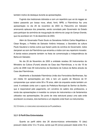 31


também motivo de destaque durante as apresentações.

      Fugindo dos tradicionais dobrados e com um repertório que vai do reggae ao
bolero passando por bossa nova, afoxé, forró, MPB, a Filarmônica fez uma
apresentação no dia 29 de novembro de 2003 no Pelourinho em Salvador
arrancando aplausos dos presentes, sendo convidado pelo Governador do Estado
para participar da cerimônia de inauguração da reforma do Largo do Campo Grande,
que iria acontecer em 13 de dezembro de 2003.

      Além do Governador Paulo Souto os Senadores Antônio Carlos Magalhães e
César Borges, o Prefeito de Salvador Antônio Imbassai, o Secretário de cultura
Paulo Gaudenzi e tantos outros que faziam parte da comitiva do Governador, todos
dançaram ao som da Filarmônica que encantou a todos com seu repertorio inovador.
A banda estava presente também na festa de comemoração a Independência da
Bahia em Salvador.

      No dia 28 de Novembro de 2005 a entidade recebeu 06 Instrumentos do
Ministério da Cultura (Funart) através da Casa das Filarmônicas, e no dia 19 de
junho de 2006 mais 09 instrumentos da Secretaria de Cultura da Bahia através da
Casa das Filarmônicas.

      Atualmente a Sociedade Filarmônica União dos Ferroviários Bonfinenses, faz
em média 03 apresentações por mês e tem um quadro de Músicos de 61
componentes que variam entre 08 e 78 anos, além da orquestra existe também um
coral. A entidade conta com o apoio da Prefeitura Municipal de Senhor do Bonfim,
que é responsável pelo pagamento, em convênio do salário dos professores, a
renda das apresentações é investida na compra de instrumentos e de fardamentos
utilizados nas apresentações. Do ponto de vista estrutural possui uma sala onde
acontecem os ensaios, dois banheiros e um depósito onde ficam os instrumentos.


3.2 O PERFIL E O DISCURSO DOS MÚSICOS DA FILARMÔNICA



3.2.1 O Perfil Dos Entrevistados


      Quanto ao perfil etário dos 26 alunos-músicos entrevistados 10 (dez)
possuem idade entre 12 e 15 anos, sendo que 05 (cinco) possuem idade entre 16 a
 