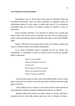 35


3.2.2 O Discurso dos Entrevistados



        Perguntados o que os teria levado a fazer parte da Filarmônica União dos
Ferroviários Bonfinenses vimos que foram apontados as seguintes razões: 09
entrevistados falaram do amor, gosto ou paixão pela música, 07 se declararam
incentivados pelo pai e família e 06 citaram vontade de aprender a tocar um
instrumento.

        Essas respostas confirmam o que disseram os teóricos que a paixão pela
música é algo muito curioso, pois se o indivíduo não cede a ela no começo de sua
paixão, mais para frente isso acaba acontecendo mais cedo ou mais tarde. (PENNA,
2005)

        Pagano (1995) afirma que quando existe de fato e de verdade a paixão pela
música, o indíviduo melhora suas relações interpessoais..

        Já ao serem interrogados quanto a definição que tem de música. Dos
entrevistados, 12 destacaram a música ao defini-la como uma arte que expressa
ações e sentimentos.

                     “Música é a voz do coração”.

                     “Música é minha paixão e minha vida.”

                     “È a minha vida”.

                     “Música é alguma coisa de que se gosta”.

                     “Música é som agradável aos ouvidos”.

                     “Música é inspiração e criatividade”.



         O que se pode arriscar em dizer, como afirma Benett (2003), é que a música
agita e muito com o ser humano é uma arte que envolve o indivíduo pela alma é algo
ligado ao cósmico.

         Cunha (2006) diz que a música, os sons fazem parte de cada segundo de
nossa existência, estamos envolvidos constantemente pelo som ou silêncio.

         Montello (2004) fala também que desde criança se vivencia estímulos e
respostas sonoras, como bater palmas, fazer sons com a vibração da língua e
 