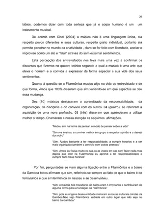 36


lábios, podemos dizer com toda certeza que já o corpo humano é um                              um
instrumento musical.

      De acordo com Cinel (2004) a música não é uma linguagem única, ela
respeita povos diferentes e suas culturas, respeita gosto individual, portanto ela
permite penetrar no mundo da criatividade , claro se for feito com liberdade, aceitar o
improviso como um ato e “falar” através do som externar sentimentos.

      Esta percepção dos entrevistados nos leva mais uma vez a confirmar os
discursos que fizemos no quadro teórico segundo a qual a musica é uma arte que
eleva o homem e o convida a expressar de forma especial a sua vida dos seus
sentimentos.

      Quanto à questão se a Filarmônica mudou algo na vida do entrevistado e de
que forma, vimos que 100% disseram que sim,variando-se em que aspectos se deu
essa mudança.

      Dez (10) músicos destacaram o aprendizado da responsabilidade,                            da
organização, da disciplina e do convívio com os outros. 04 (quatro) se referiram a
aquisição de uma nova profissão, 03 (três) disseram que aprenderam a utilizar
melhor o tempo .Chamaram a nossa atenção as sequintes afimações.

                       “Mudou sim na forma de pensar, o modo de pensar sobre a vida”

                       “Sim.me ensinou a conviver melhor em grupo a respeitar opinião e o desejo
                       dos outro”

                       “Sim. Ajudou bastante a ter respossabilidade, a cumprir horarios e a ser
                       mais organizado,também o convivio com outras pessoas”

                       “Sim. Antes eu ficava muito na rua,ou as vezes em cas sem fazer nada,mas
                       depois que entri na Fularmonica eu aprendi a ter responssabilidade e
                       cumprir com meus horarios”



        Por fim, perguntados se viam alguma ligação entre a Filarmônica e o bairro
da Gamboa todos afirmam que sim, referindo-se sempre ao fato de que o bairro é de
ferroviários e que a Filarmônica alí nasceu e se desenvolveu.

                       “Sim, a maioria dos moradores do bairro eram Ferroviários e contribuiram de
                       alguma forma para a fundação da Filarmônica”

                       “Sim, pois as origens dessa entidade misturam as raizes culturais orindas da
                       Gamboa.Não vejo Filarmônica sediada em outro lugar que não seja no
                       bairro da Gamboa.”
 