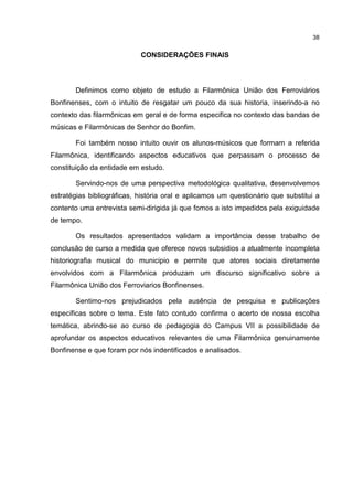 38


                            CONSIDERAÇÕES FINAIS



       Definimos como objeto de estudo a Filarmônica União dos Ferroviários
Bonfinenses, com o intuito de resgatar um pouco da sua historia, inserindo-a no
contexto das filarmônicas em geral e de forma especifica no contexto das bandas de
músicas e Filarmônicas de Senhor do Bonfim.

       Foi também nosso intuito ouvir os alunos-músicos que formam a referida
Filarmônica, identificando aspectos educativos que perpassam o processo de
constituição da entidade em estudo.

       Servindo-nos de uma perspectiva metodológica qualitativa, desenvolvemos
estratégias bibliográficas, história oral e aplicamos um questionário que substitui a
contento uma entrevista semi-dirigida já que fomos a isto impedidos pela exiguidade
de tempo.

       Os resultados apresentados validam a importância desse trabalho de
conclusão de curso a medida que oferece novos subsidios a atualmente incompleta
historiografia musical do municipio e permite que atores sociais diretamente
envolvidos com a Filarmônica produzam um discurso significativo sobre a
Filarmônica União dos Ferroviarios Bonfinenses.

       Sentimo-nos prejudicados pela ausência de pesquisa e publicações
específicas sobre o tema. Este fato contudo confirma o acerto de nossa escolha
temática, abrindo-se ao curso de pedagogia do Campus VII a possibilidade de
aprofundar os aspectos educativos relevantes de uma Filarmônica genuinamente
Bonfinense e que foram por nós indentificados e analisados.
 