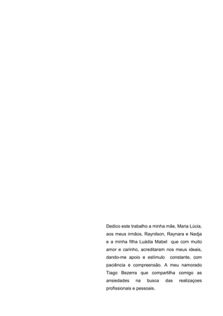 Dedico este trabalho a minha mãe, Maria Lúcia,
aos meus irmãos, Raynilson, Raynara e Nadja
e a minha filha Luádia Mabel que com muito
amor e carinho, acreditaram nos meus ideais,
dando-me apoio e estímulo     constante, com
paciência e compreensão. A meu namorado
Tiago Bezerra que compartilha comigo as
ansiedades     na   busca   das    realizaçoes
profissionais e pessoais.
 