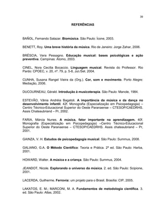 39


                                 REFERÊNCIAS



BAÑOL, Fernando Salazar. Biomúsica. São Paulo: Ícone, 2003.

BENETT, Roy. Uma breve história da música. Rio de Janeiro: Jorge Zahar, 2006.

BRÉSCIA, Vera Pessagno. Educação musical: bases psicológicas e ação
preventiva. Campinas: Átomo, 2003.

CINEL, Nora Cecília Bocaccio. Linguagem musical. Revista do Professor. Rio
Pardo: CPOEC, v. 20, nº. 79, p. 5-8, Jul./Set. 2004.

CUNHA, Susana Rangel Vieira da (Org.). Cor, som e movimento. Porto Alegre:
Mediação, 2006.

DUCOURNEAU, Gérald. Introdução à musicoterapia. São Paulo: Manole, 1984.

ESTEVÃO, Vânia Andréia Bagatoli. A importância da música e da dança no
desenvolvimento infantil. 42f. Monografia (Especialização em Psicopedagogia) –
Centro Técnico-Educacional Superior do Oeste Paranaense – CTESOP/CAEDRHS.
Assis Chateaubriand – Pr, 2002.

FARIA, Márcia Nunes. A música, fator importante na aprendizagem. 40f.
Monografia (Especialização em Psicopedagogia) –Centro Técnico-Educacional
Superior do Oeste Paranaense – CTESOP/CAEDRHS. Assis chateaubriand – Pr,
2001.

GAINZA, V. H. Estudos de psicopedagogia musical. São Paulo: Summus, 2008.

GALIANO, G.A. O Método Científico: Teoria e Prática. 2ª ed. São Paulo: Harba,
2001.

HOWARD, Walter. A música e a criança. São Paulo: Summus, 2004.

JEANDOT, Nicole. Explorando o universo da música. 2. ed. São Paulo: Scipione,
2001.

LACERDA, Guilherme. Ferrovia: um projeto para o Brasil. Brasília: CIP, 2005.

LAKATOS, E. M.; MARCONI, M. A. Fundamentos de metodologia científica. 3.
ed. São Paulo: Atlas, 2002.
 