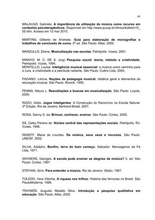 40


MALAVAZI, Gabriela. A importância da utilização da música como recurso em
contextos psicoterapêuticos. Disponível em http://www.pucsp.br/clinica/boletim10_
05.htm. Acesso em 12 mar 2010.

MARTINS, Gilberto de Andrade. Guia para elaboração de monografias e
trabalhos de conclusão de curso. 5ª ed. São Paulo: Atlas, 2000.

MARZULLO, Eliane. Musicalização nas escolas. Petrópolis: Vozes, 2001.

MINAYO, M. C. DE S. (org) Pesquisa social: teoria, método e criatividade.
Petrópolis: Vozes, 1994.
MONTELLO, Louise. Inteligência musical essencial: a música como caminho para
a cura, a criatividade e a plenitude radiante. São Paulo: Cultrix Ltda. 2004.

PAGANO, Letícia. Noções de pedagogia musical: didática geral e elementos da
educação musical. São Paulo: Ricordi, 1995.

PENNA, Maura L. Reavaliações e buscas em musicalização. São Paulo: Loyola,
2005.

RIZZO, Gilda. Jogos Inteligentes: A Construção do Raciocínio na Escola Natural.
3ª Edição. Rio de Janeiro: Bertrand Brasil, 2001.

ROSA, Sanny S. da. Brincar, conhecer, ensinar. São Paulo: Cortez, 2000.

SÁ, Celso Pereira de. Núcleo central das representações sociais. Petrópolis, RJ:
Vozes, 1996.

SEKEFF, Maria de Lourdes. Da música, seus usos e recursos. São Paulo:
UNESP, 2002.

SILVA, Adolpho. Bonfim, terra do bom começo. Salvador: Mensageiros da Fé
Ltda, 1971.

SNYDERS, Georges. A escola pode ensinar as alegrias da música? 3. ed. São
Paulo: Cortez, 1997.

STEFANI, Gino. Para entender a música. Rio de Janeiro: Globo, 1987.

TOLEDO, Vera Vilenha, A riqueza nos trilhos: História das ferrovias no Brasil. São
PauloModerna, 1998.

TRIVINÕS, Augusto Nibaldo Silva. Introdução a pesquisa qualitativa em
educação. São Paulo: Atlas, 2002.
 