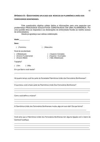 42


APÊNDICE A – QUESTIONÁRIO APLICADO AOS             MÚSICOS DA FILARMÔNICA UNIÃO DOS

FERROVIÁRIOS BONFINENSES.


        Este questionário objetiva coletar dados e informações para uma pesquisa que
problematiza PROCESSOS EDUCATIVOS CONSTRUÍDOS EM UMA FILARMÔNICA. Por
uma questão ética as respostas e as declarações do entrevistado ficarão ao restrito acesso
da entrevistadora.
        Desde já agradeço sua valiosa colaboração.

Idade:___________.

Sexo:

  ( ) Feminino                     ( ) Masculino

Nível de escolaridade:
( ) Alfabetizado                          ( ) Superior Completo
( ) Ensino Fundamental                    ( ) Superior Incompleto
( ) Ensino Médio                          ( ) Não Alfabetizado

Trabalha?

( ) Sim       ( ) Não

Em que Bairro você reside?
_________________________________________________________________________________


Há quanto tempo você faz parte da Sociedade Filarmônica União dos Ferroviários Bonfinenses?
_________________________________________________________________________________

O que levou você a fazer parte da Filarmônica União Dos Ferroviários Bonfinense?
_________________________________________________________________________________
_________________________________________________________________________________
_______________________________________________________________________________

Como você define a música?
_________________________________________________________________________________
_________________________________________________________________________________
_________________________________________________________________________________

A Filarmônica União dos Ferroviários Bonfinenses mudou algo em sua vida? De que forma?
_____________________________________________________________________________
_________________________________________________________________________________
_________________________________________________________________________________

Você acha que a Filarmônica União dos Ferroviários Bonfinense tem alguma ligação com o bairro da
Gamboa?Justifique.
_________________________________________________________________________________
_________________________________________________________________________________
________________________________________________________________________________
_________________________________________________________________________________
 