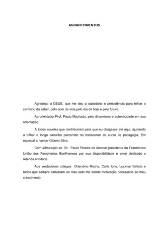 AGRADECIMENTOS




        Agradeço a DEUS, que me deu a sabedoria e persistência para trilhar o
caminho do saber, pelo dom da vida,pelo dia de hoje e pelo futuro.

        Ao orientador Prof. Paulo Machado, pelo dinamismo e autenticidade em sua
orientação.

        A todos aqueles que contribuiram para que eu chegasse até aqui, ajudando
a trilhar o longo caminho percorrido no transcorrer do curso de pedagogia. Em
especial a Ivomar Gitanio Silva.

        Com admiração ao Sr. Paulo Pereira de Alencar presidente da Filarmônica
União dos Ferroviarios Bonfinenses por sua disponibilidade e amor dedicado a
referida entidade.

        Aos verdadeiros colegas Orlandino Rocha, Carla Ione, Lucimar Batista e
todos que sempre estiveram ao meu lado me dando motivação necessária ao meu
crescimento.
 