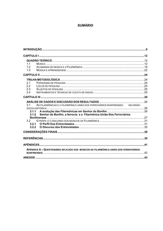 SUMÁRIO




INTRODUÇÃO .........................................................................................................................................9

CAPÍTULO I ...........................................................................................................................................12
    QUADRO TEÓRICO ..........................................................................................................................12
    1.1  MÚSICA ..................................................................................................................................12
    1.2  AS BANDAS DE MÚSICA E A FILARMÔNICA ..................................................................................19
    1.3  MÚSICA E APRENDIZAGEM........................................................................................................22
CAPÍTULO II ..........................................................................................................................................24
    TRILHA METODOLÓGICA ...............................................................................................................24
    2.1   PARADIGMA DE PESQUISA ........................................................................................................24
    2.2   LÓCUS DE PESQUISA ...............................................................................................................25
    2.3   SUJEITOS DE PESQUISA ...........................................................................................................25
    2.4   INSTRUMENTOS E TÉCNICAS DE COLETA DE DADOS....................................................................25
CAPÍTULO III .........................................................................................................................................26
    ANÁLISE DE DADOS E DISCUSSÃO DOS RESULTADOS............................................................26
    3.1     AS FILARMÔNICAS E A FILARMÔNICA UNIÃO DOS FERROVIÁRIOS BONFINENSES:                                                 INCURSÃO
    SÓCIO-HISTÓRICA .................................................................................................................................26
       3.1.1 A evolução das Filarmônicas em Senhor do Bonfim .................................................26
       3.1.2 Senhor do Bonfim, a ferrovia e a Filarmônica União Dos Ferroviários
       Bonfinenses .................................................................................................................................27
    3.2     O PERFIL E O DISCURSO DOS MÚSICOS DA FILARMÔNICA ...........................................................31
       3.2.1 O Perfil Dos Entrevistados ............................................................................................31
       3.2.2 O Discurso dos Entrevistados ......................................................................................35
CONSIDERAÇÕES FINAIS...................................................................................................................38

REFERÊNCIAS......................................................................................................................................39

APÊNDICES...........................................................................................................................................41
    APÊNDICE A – QUESTIONÁRIO APLICADO AOS MÚSICOS DA FILARMÔNICA UNIÃO DOS FERROVIÁRIOS
    BONFINENSES. .....................................................................................................................................42

ANEXOS ................................................................................................................................................43
 