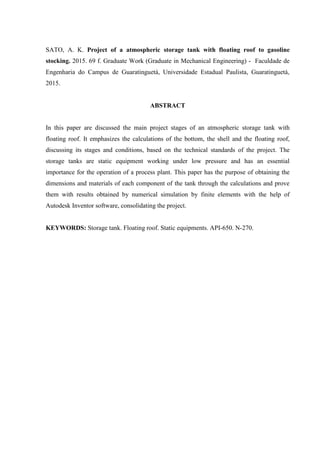 SATO, A. K. Project of a atmospheric storage tank with floating roof to gasoline
stocking. 2015. 69 f. Graduate Work (Graduate in Mechanical Engineering) - Faculdade de
Engenharia do Campus de Guaratinguetá, Universidade Estadual Paulista, Guaratinguetá,
2015.
ABSTRACT
In this paper are discussed the main project stages of an atmospheric storage tank with
floating roof. It emphasizes the calculations of the bottom, the shell and the floating roof,
discussing its stages and conditions, based on the technical standards of the project. The
storage tanks are static equipment working under low pressure and has an essential
importance for the operation of a process plant. This paper has the purpose of obtaining the
dimensions and materials of each component of the tank through the calculations and prove
them with results obtained by numerical simulation by finite elements with the help of
Autodesk Inventor software, consolidating the project.
KEYWORDS: Storage tank. Floating roof. Static equipments. API-650. N-270.
 