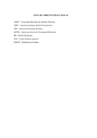LISTA DE ABREVIATURAS E SIGLAS
ABNT = Associação Brasileira de Normas Técnicas;
AISC = American Institute of Steel Construction;
API = American Petroleum Institute;
ASTM = American Society for Testing and Materials;
BS = British Standards;
FEA = Finite Element Analysis;
RNEST = Refinaria do Nordete
 