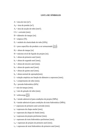 LISTA DE SÍMBOLOS
A = área do teto [m²];
Ap = área do pontão [m²];
At = área da secção do tubo [mm²];
CA = corrosão [mm];
D = diâmetro do tanque [m];
E = empuxo [N];
Et = módulo de elasticidade do tubo [GPa];
G = peso específico do produto a ser armazenado ;
Ht = altura do tanque [m]
H = máximo nível de líquido de projeto [m];
h1 = altura do primeiro anel [mm];
h2 = altura do segundo anel [mm];
h3 = altura do terceiro anel [mm];
h4 = altura do quarto anel [mm];
h5 = altura do quinto anel [mm];
hn = altura normal de operação[mm];
L = relação empírica em função do diâmetro e espessura [mm];
Lt = comprimento do tubo [mm];
PH = pressão hidrostática [kPa]
r = raio do tanque [mm];
rg = raio de giração do tubo [mm];
S = sobrecarga ;
Sd = tensão admissível para condições de projeto [MPa];
St = tensão admissível para condições de teste hidrostático [MPa];
t = espessura do primeiro anel corroído [mm];
tb = espessura da chapa anular [mm];
tf = espessura da chapa do fundo [mm];
td = espessura de projeto preliminar [mm];
tt = espessura de teste hidrostático preliminar [mm];
t1d = espessura de projeto do primeiro anel [mm];
t1t = espessura de teste hidrostático do primeiro anel [mm];
 