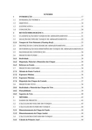 SUMÁRIO
1 INTRODUÇÃO .........................................................................................................17
1.1 INTRODUÇÃO TEÓRICA ........................................................................................17
1.2 OBJETIVO..................................................................................................................18
1.3 JUSTIFICATIVA........................................................................................................18
1.4 CONCEPÇÃO.............................................................................................................20
2 REVISÃO BIBLIOGRÁFICA.................................................................................21
2.1 CLASSIFICAÇÃO DOS TANQUES DE ARMAZENAMENTO.............................21
2.2 SELEÇÃO DO TIPO DE TANQUE DE ARMAZENAMENTO ..............................22
2.2.1 Tanques de Teto Flutuante (Floating-Roof)............................................................23
2.3 DEFINIÇÃO DA CAPACIDADE DE ARMAZENAMENTO..................................25
2.4 DETERMINAÇÃO DAS DIMENSÕES DO TANQUE DE ARMAZENAMENTO 25
2.5 MATERIAIS DE CONSTRUÇÃO.............................................................................26
2.6 PROJETO DO FUNDO ..............................................................................................28
2.6.1 Declividade .................................................................................................................28
2.6.2 Disposição, Material e Dimensões das Chapas .......................................................28
2.6.3 Reforços no Fundo.....................................................................................................30
2.7 PROJETO DO COSTADO .........................................................................................30
2.7.1 Método do Ponto Variável ........................................................................................32
2.7.2 Espessura Mínima .....................................................................................................36
2.7.3 Espessura Máxima.....................................................................................................36
2.7.4 Disposição das Chapas do Costado..........................................................................37
2.8 PROJETO DO TETO..................................................................................................38
2.8.1 Declividade e Material das Chapas do Teto............................................................38
2.8.2 Flutuabilidade............................................................................................................39
2.8.3 Suportes do Teto........................................................................................................40
3 MÉTODO...................................................................................................................43
3.1 DADOS DE PROJETO...............................................................................................43
3.2 CÁLCULOS DO VOLUME DO TANQUE...............................................................43
3.3 CÁLCULOS DO FUNDO DO TANQUE ..................................................................44
3.3.1 Dimensionamento da Chapa do Fundo ...................................................................44
3.3.2 Dimensionamento da Chapa Anular .......................................................................44
3.4 CÁLCULOS DO COSTADO DO TANQUE .............................................................44
3.4.1 Cálculo do Primeiro Anel .........................................................................................44
 