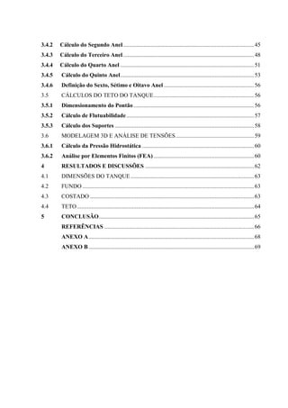 3.4.2 Cálculo do Segundo Anel ..........................................................................................45
3.4.3 Cálculo do Terceiro Anel ..........................................................................................48
3.4.4 Cálculo do Quarto Anel ............................................................................................51
3.4.5 Cálculo do Quinto Anel............................................................................................53
3.4.6 Definição do Sexto, Sétimo e Oitavo Anel ..............................................................56
3.5 CÁLCULOS DO TETO DO TANQUE.....................................................................56
3.5.1 Dimensionamento do Pontão...................................................................................56
3.5.2 Cálculo de Flutuabilidade........................................................................................57
3.5.3 Cálculo dos Suportes ................................................................................................58
3.6 MODELAGEM 3D E ANÁLISE DE TENSÕES......................................................59
3.6.1 Cálculo da Pressão Hidrostática .............................................................................60
3.6.2 Análise por Elementos Finitos (FEA) .....................................................................60
4 RESULTADOS E DISCUSSÕES ...........................................................................62
4.1 DIMENSÕES DO TANQUE.....................................................................................63
4.2 FUNDO ......................................................................................................................63
4.3 COSTADO .................................................................................................................63
4.4 TETO..........................................................................................................................64
5 CONCLUSÃO...........................................................................................................65
REFERÊNCIAS .......................................................................................................66
ANEXO A..................................................................................................................68
ANEXO B..................................................................................................................69
 