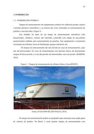 17
1- INTRODUÇÃO
1.1 - INTRODUÇÃO TEÓRICA
Tanques de armazenamento são equipamentos estáticos de caldeiraria pesada, sujeitos
à pressão próxima à atmosférica e, na maioria das vezes, destinados ao armazenamento de
petróleo e seus derivados. (Figura 1)
Este trabalho irá tratar de um tanque de armazenamento atmosférico (não
pressurizado), cilíndrico, vertical, não enterrado, construído com chapas de aço-carbono
posteriormente soldadas, para armazenamento de gasolina. Este equipamento é comumente
encontrado em refinarias, bases de distribuição, parques industriais, etc.
Os tanques de armazenamento são uma divisão de vasos de armazenamento, cujos
não são pressurizados. Os vasos de armazenamento com pressões baixas são denominados
tanques de baixa pressão, e os de alta pressão são denominados vasos de pressão. (BARROS,
2014)
Figura 1 - Tanques de armazenamento da refinaria Abreu e Lima (RNEST)
Fonte: (O ESTADO DE SÃO PAULO, 2014)
Os tanques de armazenamento podem ser projetados para armazenar uma ampla gama
de volumes de produto. No Brasil, é usual projetar tanques de armazenamento com
 
