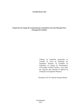 Armando Kenzo Sato
Projeto De Um Tanque De Armazenamento Atmosférico Com Teto Flutuante Para
Estocagem De Gasolina
Trabalho de Graduação apresentado ao
Conselho de Curso de Graduação em
Engenharia Mecânica da Faculdade de
Engenharia do Campus de Guaratinguetá,
Universidade Estadual Paulista, como parte
dos requisitos para obtenção do diploma de
Graduação em Engenharia Mecânica.
Orientador: Prof. Dr. Marcelo Sampaio Martins
Guaratinguetá
2015
 